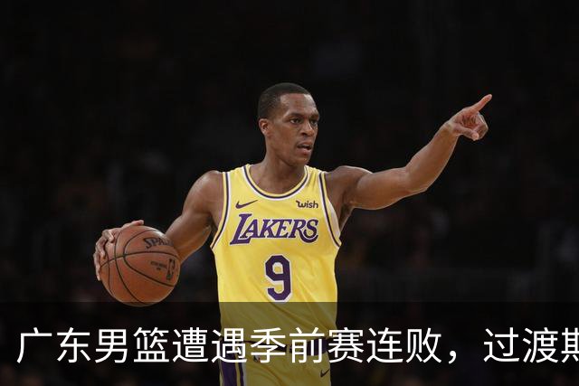 广东男篮遭遇季前赛连败，过渡期阵痛凸显新帅强硬态度